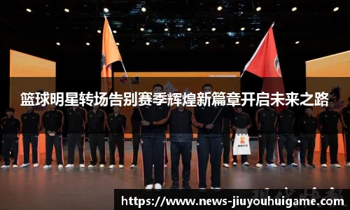 篮球明星转场告别赛季辉煌新篇章开启未来之路